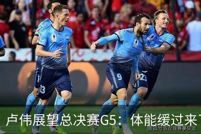 卢伟展望总决赛G5：体能缓过来了，洛夫顿感觉不错，会限制胡金秋